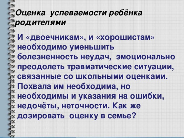 Оценка успеваемости ребёнка родителями И «двоечникам», и «хорошистам» необходимо уменьшить болезненность неудач, эмоционально преодолеть травматические ситуации, связанные со школьными оценками. Похвала им необходима, но необходимы и указания на ошибки, недочёты, неточности. Как же дозировать оценку в семье? 