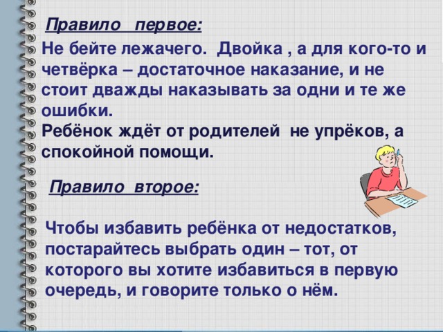 Правило первое: Не бейте лежачего. Двойка , а для кого-то и четвёрка – достаточное наказание, и не стоит дважды наказывать за одни и те же ошибки. Ребёнок ждёт от родителей не упрёков, а спокойной помощи. Правило второе: Чтобы избавить ребёнка от недостатков, постарайтесь выбрать один – тот, от которого вы хотите избавиться в первую очередь, и говорите только о нём. 