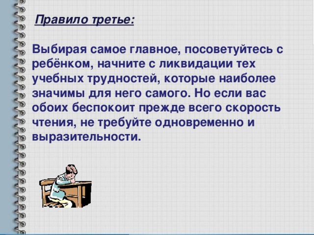 Правило третье: Выбирая самое главное, посоветуйтесь с ребёнком, начните с ликвидации тех учебных трудностей, которые наиболее значимы для него самого. Но если вас обоих беспокоит прежде всего скорость чтения, не требуйте одновременно и выразительности. 