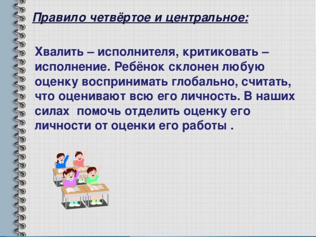 Правило четвёртое и центральное: Хвалить – исполнителя, критиковать – исполнение. Ребёнок склонен любую оценку воспринимать глобально, считать, что оценивают всю его личность. В наших силах помочь отделить оценку его личности от оценки его работы . 