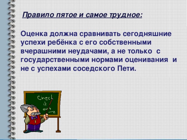 Правило пятое и самое трудное: Оценка должна сравнивать сегодняшние успехи ребёнка с его собственными вчерашними неудачами, а не только с государственными нормами оценивания и не с успехами соседского Пети. 