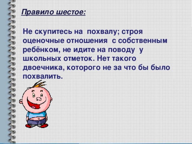 Правило шестое: Не скупитесь на похвалу; строя оценочные отношения с собственным ребёнком, не идите на поводу у школьных отметок. Нет такого двоечника, которого не за что бы было похвалить. 