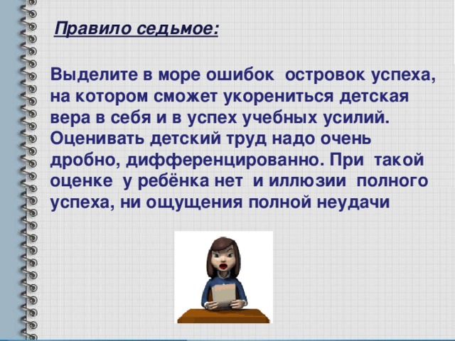 Правило седьмое: Выделите в море ошибок островок успеха, на котором сможет укорениться детская вера в себя и в успех учебных усилий. Оценивать детский труд надо очень дробно, дифференцированно. При такой оценке у ребёнка нет и иллюзии полного успеха, ни ощущения полной неудачи 