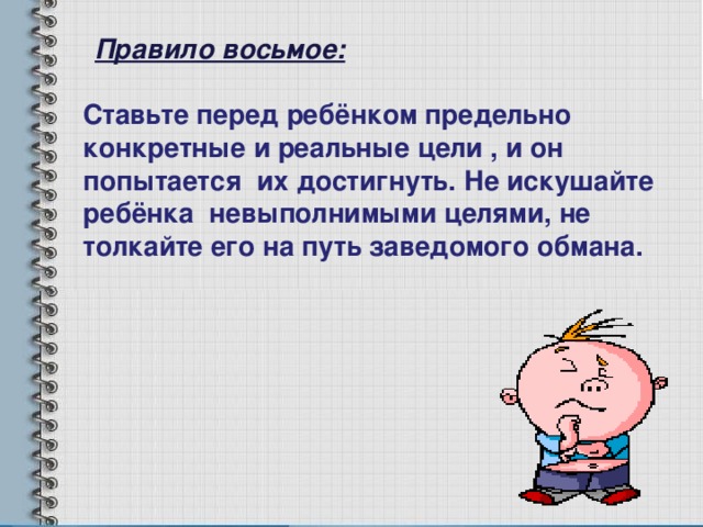 Правило восьмое: Ставьте перед ребёнком предельно конкретные и реальные цели , и он попытается их достигнуть. Не искушайте ребёнка невыполнимыми целями, не толкайте его на путь заведомого обмана. 