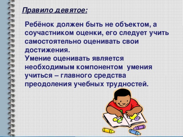 Правило девятое: Ребёнок должен быть не объектом, а соучастником оценки, его следует учить самостоятельно оценивать свои достижения. Умение оценивать является необходимым компонентом умения учиться – главного средства преодоления учебных трудностей. 