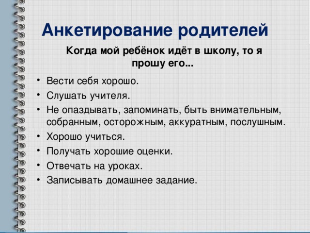 Анкетирование родителей Когда мой ребёнок идёт в школу, то я прошу его... Вести себя хорошо. Слушать учителя. Не опаздывать, запоминать, быть внимательным, собранным, осторожным, аккуратным, послушным. Хорошо учиться. Получать хорошие оценки. Отвечать на уроках. Записывать домашнее задание. 