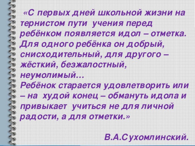  «С первых дней школьной жизни на тернистом пути учения перед ребёнком появляется идол – отметка. Для одного ребёнка он добрый, снисходительный, для другого – жёсткий, безжалостный, неумолимый… Ребёнок старается удовлетворить или – на худой конец – обмануть идола и привыкает учиться не для личной радости, а для отметки.»      В.А.Сухомлинский. 