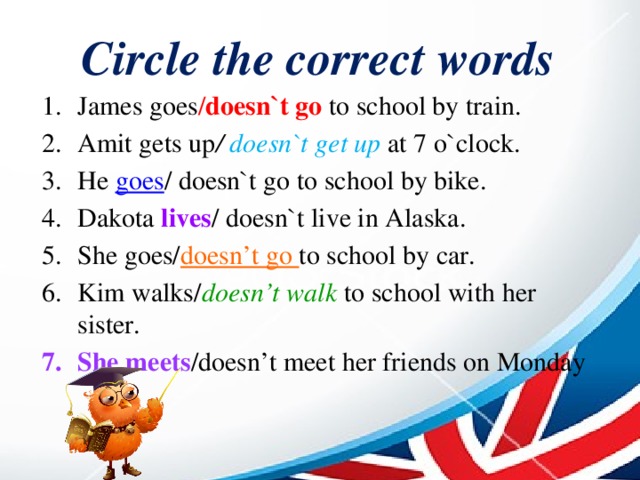 Circle the correct words James goes / doesn`t go to school by train. Amit gets up / doesn`t get up at 7 o`clock. He goes / doesn`t go to school by bike. Dakota lives / doesn`t live in Alaska. She goes/ doesn’t go to school by car. Kim walks/ doesn’t walk to school with her sister. She meets /doesn’t meet her friends on Monday 