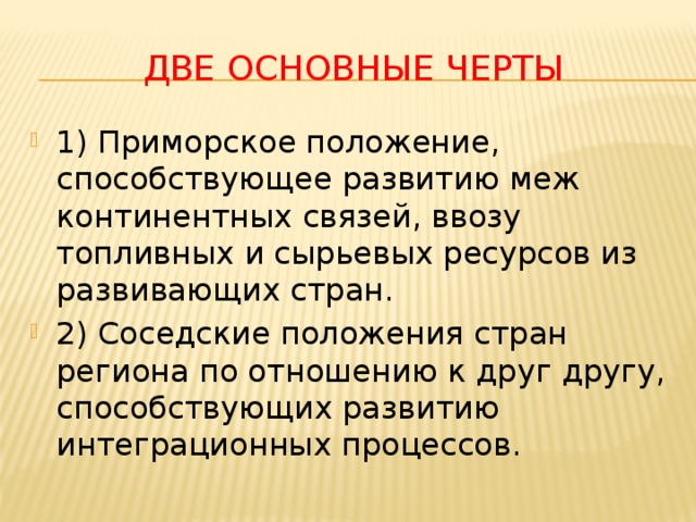 Две основные черты 1) Приморское положение, способствующее развитию меж континентных связей, ввозу топливных и сырьевых ресурсов из развивающих стран. 2) Соседские положения стран региона по отношению к друг другу, способствующих развитию интеграционных процессов. 