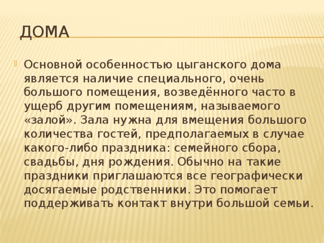  Дома Основной особенностью цыганского дома является наличие специального, очень большого помещения, возведённого часто в ущерб другим помещениям, называемого «залой». Зала нужна для вмещения большого количества гостей, предполагаемых в случае какого-либо праздника: семейного сбора, свадьбы, дня рождения. Обычно на такие праздники приглашаются все географически досягаемые родственники. Это помогает поддерживать контакт внутри большой семьи. 