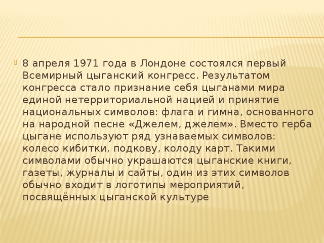 8 апреля 1971 года в Лондоне состоялся первый Всемирный цыганский конгресс. Результатом конгресса стало признание себя цыганами мира единой нетерриториальной нацией и принятие национальных символов: флага и гимна, основанного на народной песне «Джелем, джелем». Вместо герба цыгане используют ряд узнаваемых символов: колесо кибитки, подкову, колоду карт. Такими символами обычно украшаются цыганские книги, газеты, журналы и сайты, один из этих символов обычно входит в логотипы мероприятий, посвящённых цыганской культуре 