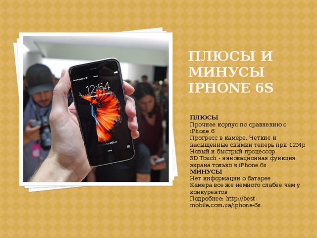 Плюсы и минусы iphone 6s ПЛЮСЫ Прочнее корпус по сравнению с iPhone 6 Прогресс в камере. Четкие и насыщенные снимки теперь при 12Mp Новый и быстрый процессор 3D Touch - инновационная функция экрана только в iPhone 6s МИНУСЫ Нет информации о батарее Камера все же немного слабее чем у конкурентов Подробнее: http://best-mobile.com.ua/iphone-6s 