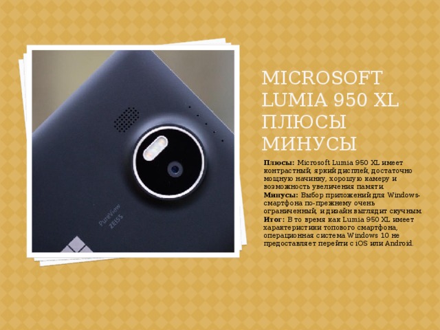 Microsoft Lumia 950 XL плюсы минусы Плюсы: Microsoft Lumia 950 XL имеет контрастный, яркий дисплей, достаточно мощную начинку, хорошую камеру и возможность увеличения памяти. Минусы: Выбор приложений для Windows-смартфона по-прежнему очень ограниченный, и дизайн выглядит скучным. Итог: В то время как Lumia 950 XL имеет характеристики топового смартфона, операционная система Windows 10 не предоставляет перейти с iOS или Android. 