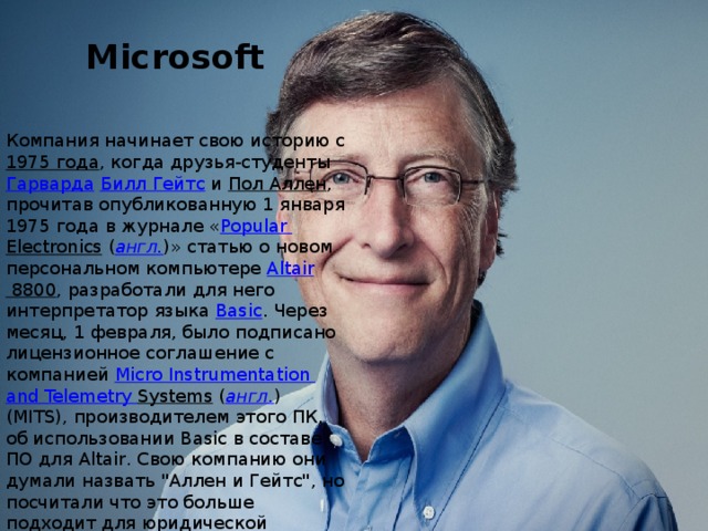 Microsoft   Компания начинает свою историю с 1975 года , когда друзья-студенты Гарварда  Билл Гейтс и Пол Аллен , прочитав опубликованную 1 января 1975 года в журнале « Popular  Electronics  ( англ. )» статью о новом персональном компьютере Altair 8800 , разработали для него интерпретатор языка Basic . Через месяц, 1 февраля, было подписано лицензионное соглашение с компанией Micro  Instrumentation  and  Telemetry  Systems  ( англ. ) (MITS), производителем этого ПК, об использовании Basic в составе ПО для Altair. Свою компанию они думали назвать 