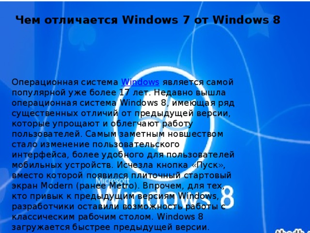 Чем отличается Windows 7 от Windows 8   Операционная система Windows является самой популярной уже более 17 лет. Недавно вышла операционная система Windows 8, имеющая ряд существенных отличий от предыдущей версии, которые упрощают и облегчают работу пользователей. Самым заметным новшеством стало изменение пользовательского интерфейса, более удобного для пользователей мобильных устройств. Исчезла кнопка «Пуск», вместо которой появился плиточный стартовый экран Modern (ранее Metro). Впрочем, для тех, кто привык к предыдущим версиям Windows, разработчики оставили возможность работы с классическим рабочим столом. Windows 8 загружается быстрее предыдущей версии. Windows 8 оптимизировал работу фоновых программ. 