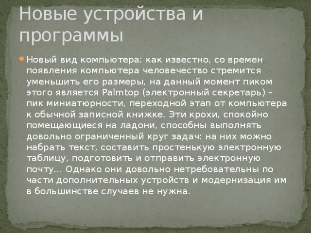 Новые устройства и программы Новый вид компьютера: как известно, со времен появления компьютера человечество стремится уменьшить его размеры, на данный момент пиком этого является Palmtop (электронный секретарь) – пик миниатюрности, переходной этап от компьютера к обычной записной книжке. Эти крохи, спокойно помещающиеся на ладони, способны выполнять довольно ограниченный круг задач: на них можно набрать текст, составить простенькую электронную таблицу, подготовить и отправить электронную почту… Однако они довольно нетребовательны по части дополнительных устройств и модернизация им в большинстве случаев не нужна. 