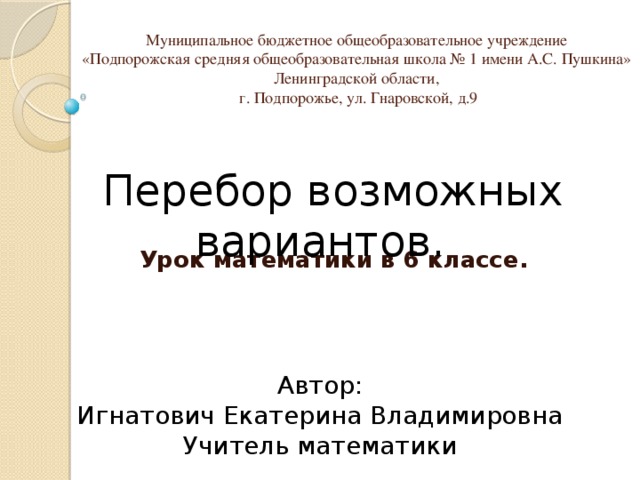 Муниципальное бюджетное общеобразовательное учреждение  «Подпорожская средняя общеобразовательная школа № 1 имени А.С. Пушкина»  Ленинградской области,  г. Подпорожье, ул. Гнаровской, д.9    Перебор возможных вариантов. Урок математики в 6 классе. Автор: Игнатович Екатерина Владимировна Учитель математики 