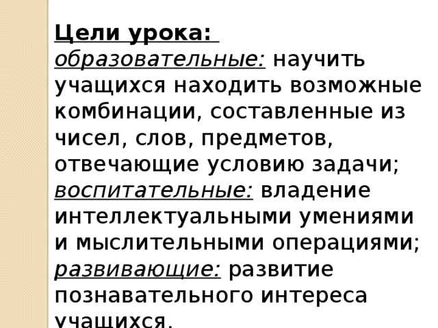 Цели урока: образовательные: научить учащихся находить возможные комбинации, составленные из чисел, слов, предметов, отвечающие условию задачи; воспитательные: владение интеллектуальными умениями и мыслительными операциями; развивающие: развитие познавательного интереса учащихся. 
