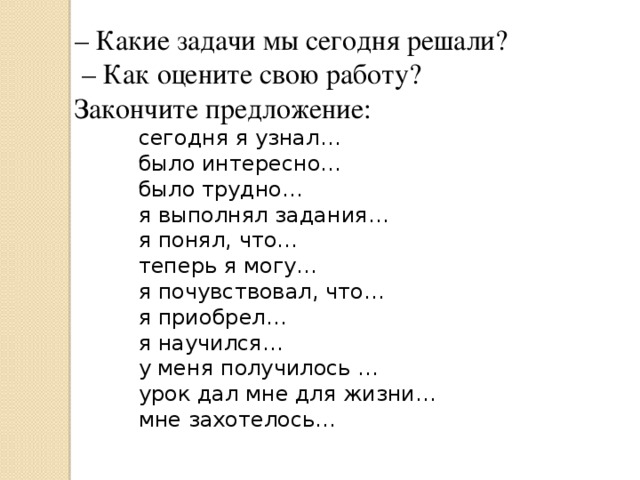 – Какие задачи мы сегодня решали? – Как оцените свою работу? Закончите предложение: сегодня я узнал… было интересно… было трудно… я выполнял задания… я понял, что… теперь я могу… я почувствовал, что… я приобрел… я научился… у меня получилось … урок дал мне для жизни… мне захотелось… 