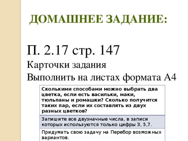 Домашнее задание: П. 2.17 стр. 147 Карточки задания Выполнить на листах формата А4 Сколькими способами можно выбрать два цветка, если есть васильки, маки, тюльпаны и ромашки? Сколько получится таких пар, если их составлять из двух разных цветков? Запишите все двузначные числа, в записи которых используются только цифры 3, 5,7. Придумать свою задачу на Перебор возможных вариантов. (дополнительное задание) 