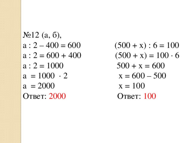 № 12 (а, б), a : 2 – 400 = 600 (500 + x) : 6 = 100 a : 2 = 600 + 400 (500 + x) = 100 ∙ 6 a : 2 = 1000 500 + x = 600 a = 1000 ∙ 2 x = 600 – 500 a = 2000 x = 100 Ответ: 2000 Ответ: 100 
