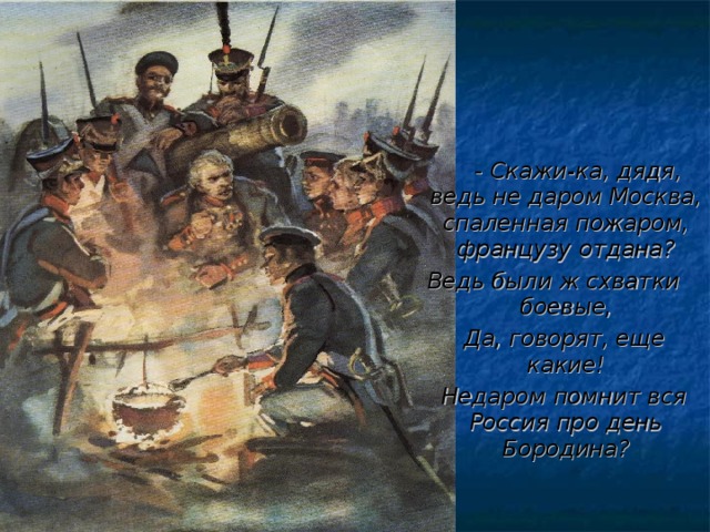 - Скажи-ка, дядя, ведь не даром Москва, спаленная пожаром, французу отдана? Ведь были ж схватки боевые, Да, говорят, еще какие! Недаром помнит вся Россия про день Бородина?