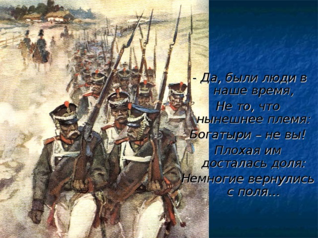 - Да, были люди в наше время, Не то, что нынешнее племя: Богатыри – не вы! Плохая им досталась доля: Немногие вернулись с поля…