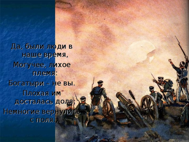 Да, были люди в наше время, Могучее, лихое племя: Богатыри – не вы. Плохая им досталась доля: Немногие вернулись с поля…