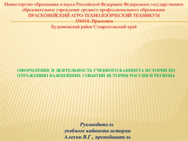 Министерство образования и науки Российской Федерации Федеральное государственное образовательное учреждение среднего профессионального образования  ПРАСКОВЕЙСКИЙ АГРО-ТЕХНОЛОГИЧЕСКИЙ ТЕХНИКУМ  356818, Прасковея  Буденновский район Ставропольский край         Оформление и деятельность учебного кабинета истории по отражению важнейших событий истории России и региона              Руководитель  учебного кабинета истории  Алехин В.Г., преподаватель 