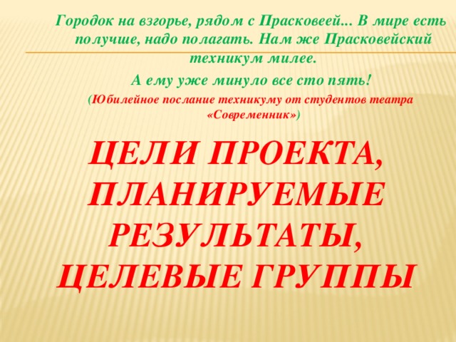 Городок на взгорье, рядом с Прасковеей...     В мире есть получше, надо полагать.      Нам же Прасковейский техникум милее.      А ему уже минуло все сто пять!     ( Юбилейное послание техникуму от студентов театра          «Современник» ) Цели проекта, планируемые результаты, целевые группы 