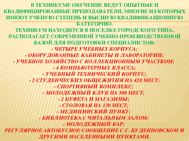   В техникуме обучение ведут опытные и квалифицированные преподаватели, многие из которых имеют ученую степень и высшую квалификационную категорию.  Техникум находится в поселке городского типа, располагает современной учебно-производственной базой для подготовки специалистов:  - Четыре учебных корпуса;  - Оборудованные кабинеты и лаборатории;  - Учебное хозяйство с коллекционным участком;  - 4 компьютерных класса;  - Учебный технический корпус;  - 2 студенческих общежития на 420 мест;  - Спортивный комплекс;  - Молодежный клуб на 300 мест;  - 2 буфета и магазины;  - Столовая на 120 мест;  - Медицинский пункт;  - Библиотека с читальным залом;  - Молодежный бар;  Регулярное автобусное сообщение с г. Буденновском и другими населенными пунктами.    