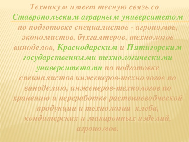 Техникум имеет тесную связь со Ставропольским аграрным университетом по подготовке специалистов - агрономов, экономистов, бухгалтеров, технологов виноделов, Краснодарским и Пятигорским государственными технологическими университетами по подготовке специалистов инженеров-технологов по виноделию, инженеров-технологов по хранению и переработке растениеводческой продукции и технологии хлеба, кондитерских и макаронных изделий, агрономов. 