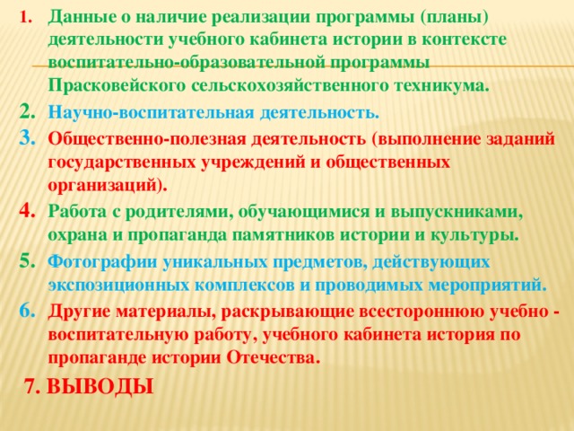 Данные о наличие реализации программы (планы) деятельности учебного кабинета истории в контексте воспитательно-образовательной программы Прасковейского сельскохозяйственного техникума. Научно-воспитательная деятельность. Общественно-полезная деятельность (выполнение заданий государственных учреждений и общественных организаций). Работа с родителями, обучающимися и выпускниками, охрана и пропаганда памятников истории и культуры. Фотографии уникальных предметов, действующих экспозиционных комплексов и проводимых мероприятий. Другие материалы, раскрывающие всестороннюю учебно - воспитательную работу, учебного кабинета история по пропаганде истории Отечества.   7. ВЫВОДЫ  