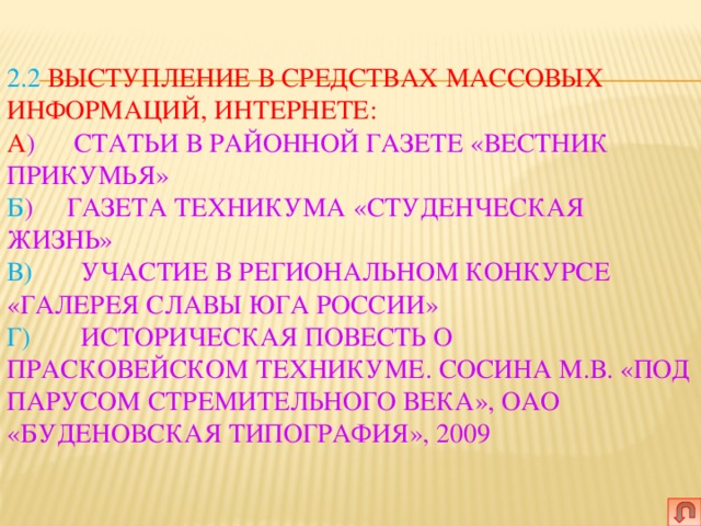   2.2  Выступление в средствах массовых информаций, интернете:  А )   Статьи в районной газете «Вестник Прикумья»  б )  Газета техникума «Студенческая жизнь»  в)   Участие в региональном конкурсе «Галерея Славы Юга России»  г)   Историческая повесть о Прасковейском техникуме. Сосина М.В. «Под парусом стремительного века», ОАО «Буденовская типография», 2009     