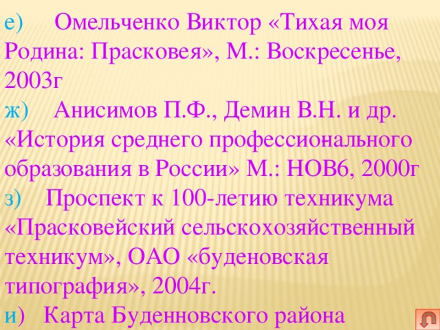 е)   Омельченко Виктор «Тихая моя Родина: Прасковея», М.: Воскресенье, 2003г  ж) Анисимов П.Ф., Демин В.Н. и др. «История среднего профессио­нального образования в России» М.: НОВ6, 2000г  з) Проспект к 100-летию техникума «Прасковейский сельскохозяйственный техникум», ОАО «буденовская типография», 2004г.  и ) Карта Буденновского района 