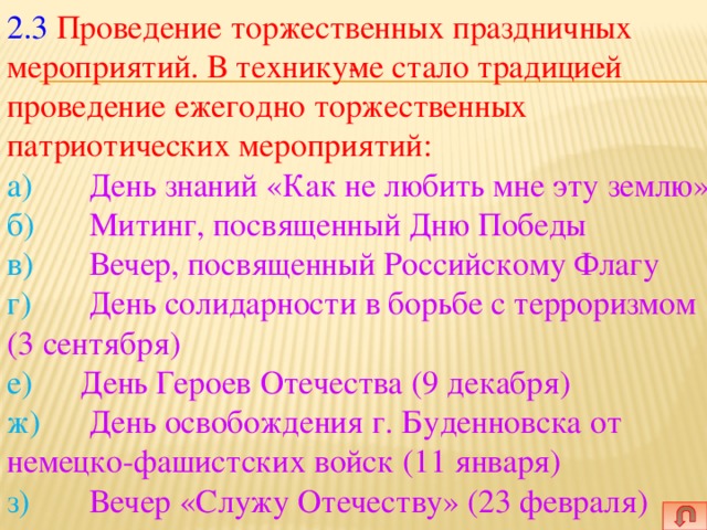 2.3  Проведение торжественных праздничных мероприятий. В технику­ме стало традицией проведение ежегодно торжественных патриотических мероприятий:  а)   День знаний «Как не любить мне эту землю»  б)   Митинг, посвященный Дню Победы  в)   Вечер, посвященный Российскому Флагу  г)   День солидарности в борьбе с терроризмом (3 сентября)  е)   День Героев Отечества (9 декабря)  ж)   День освобождения г. Буденновска от немецко-фашистских войск (11 января)  з)   Вечер «Служу Отечеству» (23 февраля)   