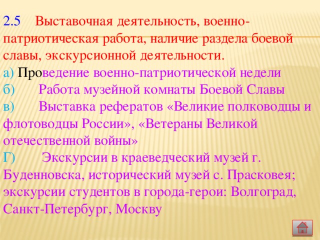 2.5  Выставочная деятельность, военно-патриотическая работа, наличие раздела боевой славы, экскурсионной деятельности.   а) Про ведение военно-патриотической недели  б)   Работа музейной комнаты Боевой Славы  в)  Выставка рефератов «Великие полководцы и флотоводцы России», «Ветераны Великой отечественной войны»  Г)   Экскурсии в краеведческий музей г. Буденновска, исторический музей с. Прасковея; экскурсии студентов в города-герои: Волгоград, Санкт-Петербург, Москву   