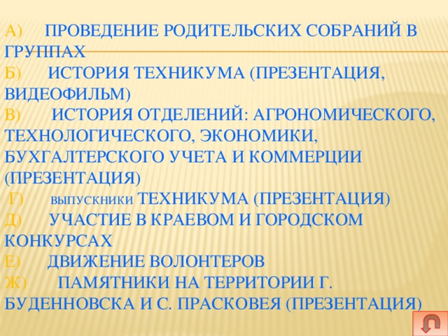   а) Проведение родительских собраний в группах  Б) История техникума (презентация, видеофильм)  В) История отделений: агрономического, технологического, экономики, бухгалтерского учета и коммерции (презентация)  Г) Выпускники техникума (презентация)  Д) Участие в краевом и городском конкурсах   Е) Движение волонтеров  Ж) Памятники на территории г. Буденновска и с. Прасковея (презентация)   