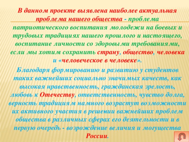   В данном проекте выявлена наиболее актуальная проблема нашего общества - проблема патриотического воспитания молодежи на боевых и трудовых традициях нашего прошлого и настоящего, воспитание личности со здоровыми требованиями, если мы хотим сохранить страну , общество , человека и « человеческое в человеке ».    Благодаря формированию и развитию у студентов таких важнейших социально значимых качеств, как высокая нравственность, гражданская зрелость, любовь к Отечеству , ответственность, чувство долга, верность традициям намного возрастут возможности их активного участия в реше­нии важнейших проблем общества в различных сферах его деятельности и в первую очередь - возрождение величия и могущества России .  