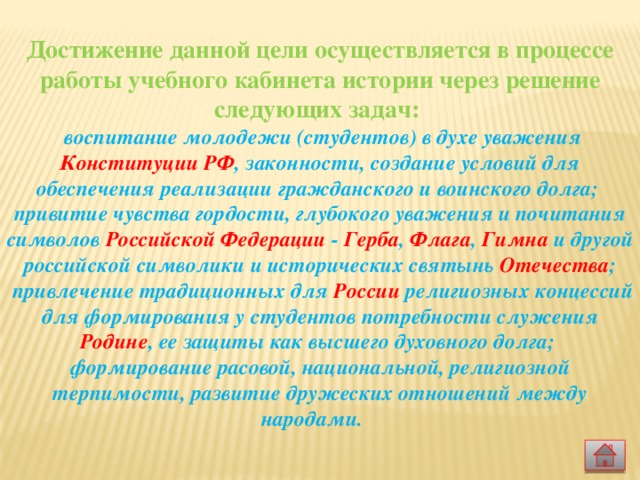  Достижение данной цели осуществляется в процессе работы учебного кабинета истории через решение следующих задач:  воспитание молодежи (студентов) в духе уважения Конституции РФ , законности, создание условий для обеспечения реализации гражданского и воинского долга; привитие чувства гордости, глубокого уважения и почитания символов Российской Федерации - Герба , Флага , Гимна и другой российской символики и исторических святынь Отечества ;  привлечение традиционных для России религиозных концессий для формирования у студентов потребности служения Родине , ее защиты как высшего духовного долга; формирование расовой, национальной, религиозной терпимости, развитие дружеских отношений между народами.  