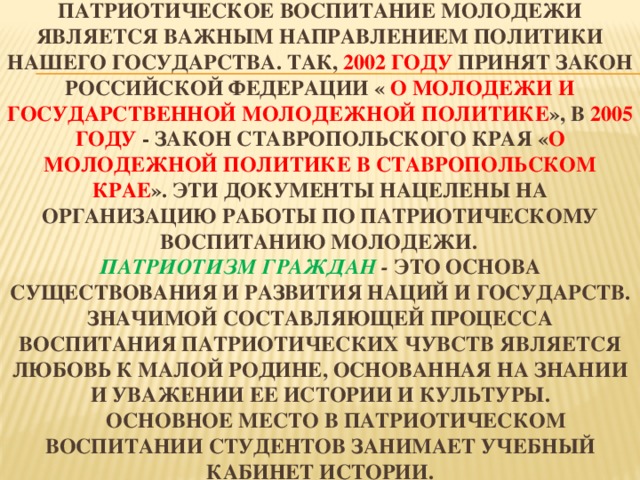 Патриотическое воспитание молодежи является важным направлением политики нашего государства. Так, 2002 году принят Закон Российской Федерации « О молодежи и государственной молодежной политике », в 2005 году - Закон Ставропольского края « О молодежной политике в Ставропольском крае ». Эти документы нацелены на организацию работы по патриотическому воспитанию молодежи.   Патриотизм граждан - это основа существования и развития наций и государств. Значимой составляющей процесса воспитания патриотических чувств является любовь к малой родине, основанная на знании и уважении ее истории и культуры.   Основное место в патриотическом воспитании студентов занимает учебный кабинет истории. 