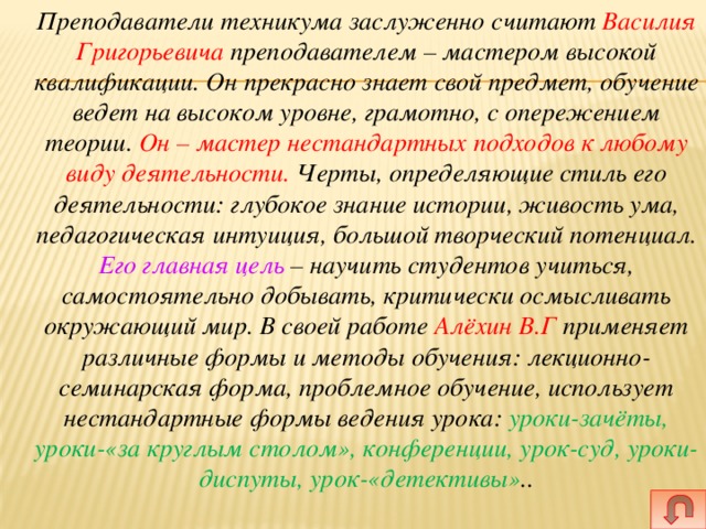  Преподаватели техникума заслуженно считают Василия Григорьевича преподавателем – мастером высокой квалификации. Он прекрасно знает свой предмет, обучение ведет на высоком уровне, грамотно, с опережением теории. Он – мастер нестандартных подходов к любому виду деятельности. Черты, определяющие стиль его деятельности: глубокое знание истории, живость ума, педагогическая интуиция, большой творческий потенциал. Его главная цель – научить студентов учиться, самостоятельно добывать, критически осмысливать окружающий мир. В своей работе Алёхин В.Г применяет различные формы и методы обучения: лекционно-семинарская форма, проблемное обучение, использует нестандартные формы ведения урока: уроки-зачёты, уроки-«за круглым столом», конференции, урок-суд, уроки-диспуты, урок-«детективы» .. 