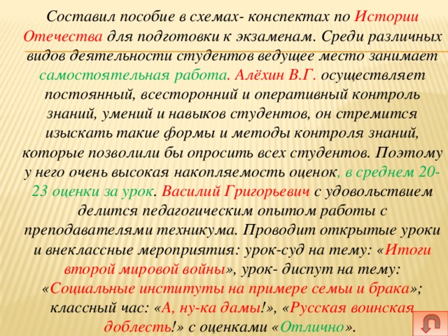  Составил пособие в схемах- конспектах по Истории Отечества для подготовки к экзаменам. Среди различных видов деятельности студентов ведущее место занимает самостоятельная работа . Алёхин В.Г. осуществляет постоянный, всесторонний и оперативный контроль знаний, умений и навыков студентов, он стремится изыскать такие формы и методы контроля знаний, которые позволили бы опросить всех студентов. Поэтому у него очень высокая накопляемость оценок , в среднем 20-23 оценки за урок . Василий Григорьевич с удовольствием делится педагогическим опытом работы с преподавателями техникума. Проводит открытые уроки и внеклассные мероприятия: урок-суд на тему: « Итоги второй мировой войны », урок- диспут на тему: « Социальные институты на примере семьи и брака »; классный час: « А, ну-ка дамы !», « Русская воинская доблесть !» с оценками « Отлично ». 