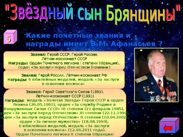 5 Какие почётные звания и награды имеет В.М. Афанасьев ? Звания: Герой СССР, Герой России, Лётчик-космонавт СССР Награды: Орден Почетного легиона I степени (Франция), Орден «За заслуги перед Отечеством ( I степени  ) Звания: Герой России, Лётчик-космонавт РФ Награды:  6 юбилейных медалей, медаль «За заслуги в освоении космоса» Звания: Герой Советского Союза (1991), Летчик-космонавт СССР (1991) Награды: медаль «Золотая Звезда» Героя СССР и орден Ленина (26.05.1991), орден «За службу Родине в Вооруженных Силах СССР» III степени (21 февраля 1985), орден «За заслуги перед Отечеством» III степени (22.11.1999), орден «За заслуги перед Отечеством» II степени (10.04.2002), орден «За личное мужество» (18.08.1994), 6 юбилейных медалей, медаль «За заслуги в освоении космоса» (12.04.2011 года). Орден Почетного легиона II степени (Франция ) 