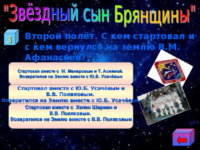 3 Второй полёт. С кем стартовал и с кем вернулся на землю В.М. Афанасьев?  Стартовал вместе с  М. Манаровым и Т. Акиямой. Возвратился на Землю вместе с Ю.Б. Усачёвым Стартовал вместе с Ю.Б. Усачёвым и В.В. Поляковым. Возвратился на Землю вместе с Ю.Б. Усачёвым Стартовал вместе с  Хелен Шарман  и В.В. Поляковым. Возвратился на Землю вместе с В.В. Поляковым  