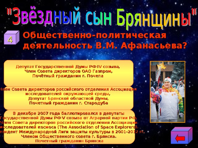  Общественно-политическая деятельность В.М. Афанасьева? 4 Депутат Государственной Думы РФ IV созыва, Член Совета директоров ОАО Газпром, Почётный гражданин г. Почепа  Член Совета директоров российского отделения Ассоциации исследователей окружающей среды, Депутат Брянской областной Думы, Почетный гражданин г. Стародуба  В декабре 2007 года баллотировался в депутаты Государственной Думы РФ V созыва от Аграрной партии РФ, Член Совета директоров российского отделения Ассоциации исследователей космоса (The Association of Space Explorers). Президент Международной Лиги защиты культуры в 2001-2012 гг. Членом Общественного совета г. Брянска. Почетный гражданин Брянска 