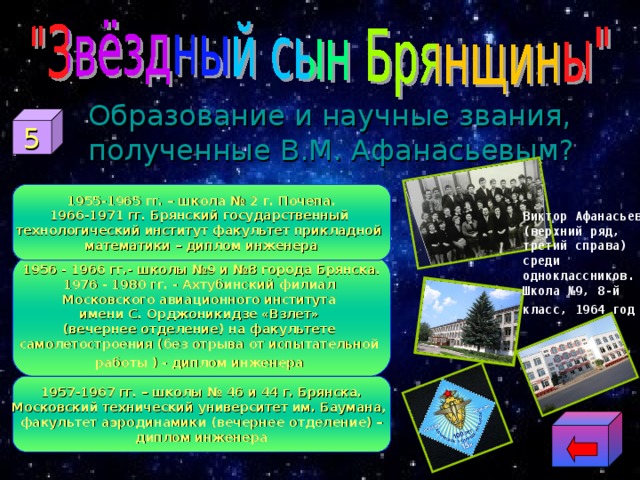  Образование и научные звания, полученные В.М. Афанасьевым? 5 1955-1965 гг. – школа № 2 г. Почепа. 1966-1971 гг. Брянский государственный технологический институт факультет прикладной математики – диплом инженера Виктор Афанасьев (верхний ряд, третий справа) среди одноклассников. Школа №9, 8-й класс, 1964 год  1956 - 1966 гг.- школы №9 и №8 города Брянска. 1976 - 1980 гг. - Ахтубинский филиал Московского авиационного института имени С. Орджоникидзе «Взлет» (вечернее отделение) на факультете самолетостроения (без отрыва от испытательной работы  ) - диплом инженера  1957-1967 гг. – школы № 46 и 44 г. Брянска. Московский технический университет им. Баумана, факультет аэродинамики (вечернее отделение) – диплом инженера 