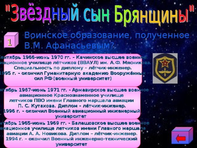  Воинское образование, полученное В.М. Афанасьевым? 1 Сентябрь 1966-июнь 1970 гг. – Качинское высшее военное авиационное училище лётчиков (ВВАУЛ) им. А.Ф. Мясникова. Специальность по диплому – лётчик-инженер. 1995 г. – окончил Гуманитарную академию Вооружённых сил РФ (военный университет)  Сентябрь 1967-июнь 1971 гг. - Армавирское высшее военное авиационное Краснознаменное училище летчиков ПВО имени Главного маршала авиации П. С. Кутахова. Диплом – лётчик-инженер. 1996 г. – окончил Военный авиационный инженерный университет  Сентябрь 1965-июнь 1969 гг. - Балашовское высшее военное авиационное училище летчиков имени Главного маршала авиации А. А. Новикова. Диплом – лётчик-инженер. 1994 г. – окончил Военный инженерно-технический университет  