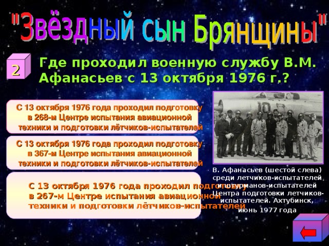  Где проходил военную службу В.М. Афанасьев с 13 октября 1976 г.? 2 С 13 октября 1976 года проходил подготовку в 268-м Центре испытания авиационной техники и подготовки лётчиков-испытателей С 13 октября 1976 года проходил подготовку в 268-м Центре испытания авиационной техники и подготовки лётчиков-испытателей С 13 октября 1976 года проходил подготовку в 367-м Центре испытания авиационной техники и подготовки лётчиков-испытателей С 13 октября 1976 года проходил подготовку в 367-м Центре испытания авиационной техники и подготовки лётчиков-испытателей В. Афанасьев (шестой слева) среди летчиков-испытателей и штурманов-испытателей Центра подготовки летчиков- испытателей. Ахтубинск, июнь 1977 года  С 13 октября 1976 года проходил подготовку в 267-м Центре испытания авиационной техники и подготовки лётчиков-испытателей С 13 октября 1976 года проходил подготовку в 267-м Центре испытания авиационной техники и подготовки лётчиков-испытателей 