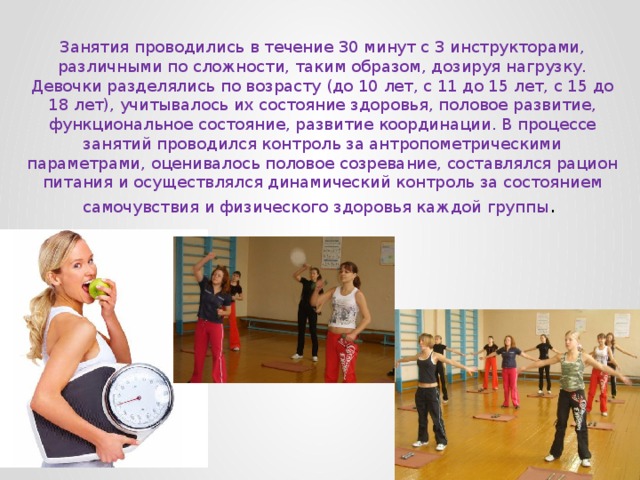 Занятия проводились в течение 30 минут с 3 инструкторами, различными по сложности, таким образом, дозируя нагрузку. Девочки разделялись по возрасту (до 10 лет, с 11 до 15 лет, с 15 до 18 лет), учитывалось их состояние здоровья, половое развитие, функциональное состояние, развитие координации. В процессе занятий проводился контроль за антропометрическими параметрами, оценивалось половое созревание, составлялся рацион питания и осуществлялся динамический контроль за состоянием самочувствия и физического здоровья каждой группы . 